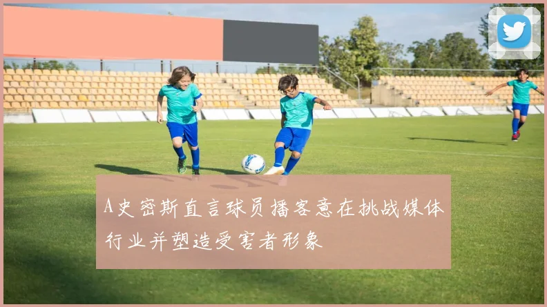 A史密斯直言球员播客意在挑战媒体行业并塑造受害者形象