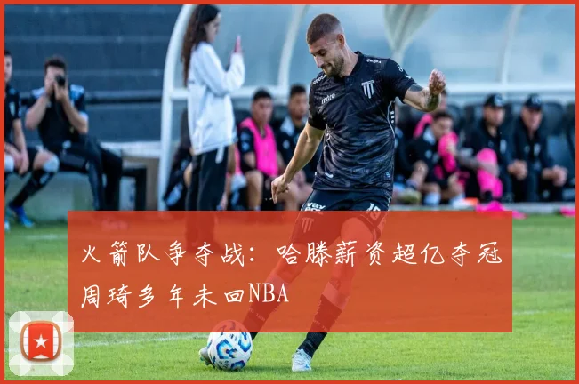火箭队争夺战：哈滕薪资超亿夺冠周琦多年未回NBA