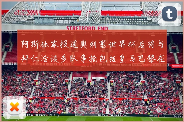 阿斯独家报道奥利塞世界杯后将与拜仁洽谈多队争抢包括皇马巴黎在内