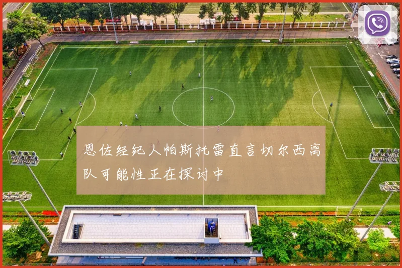 恩佐经纪人帕斯托雷直言切尔西离队可能性正在探讨中
