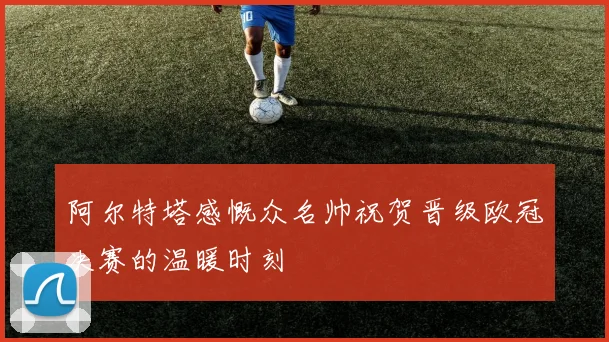 阿尔特塔感慨众名帅祝贺晋级欧冠决赛的温暖时刻