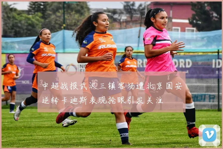 中超战报武汉三镇客场遭北京国安逆转卡迪斯表现抢眼引发关注