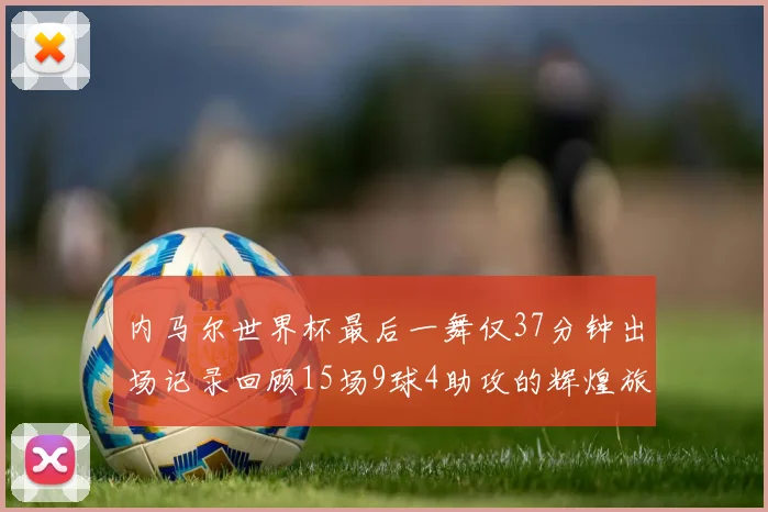 内马尔世界杯最后一舞仅37分钟出场记录回顾15场9球4助攻的辉煌旅程