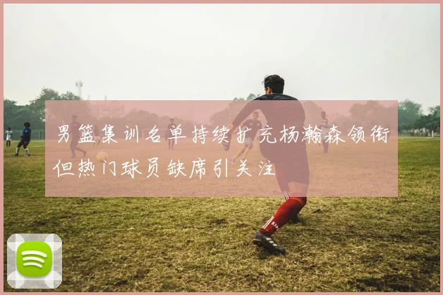 男篮集训名单持续扩充杨瀚森领衔但热门球员缺席引关注