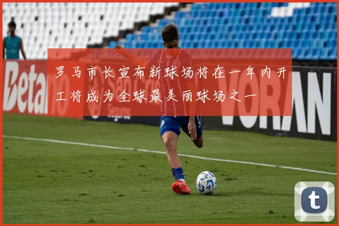 罗马市长宣布新球场将在一年内开工将成为全球最美丽球场之一