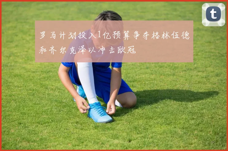 罗马计划投入1亿预算争夺格林伍德和齐尔克泽以冲击欧冠