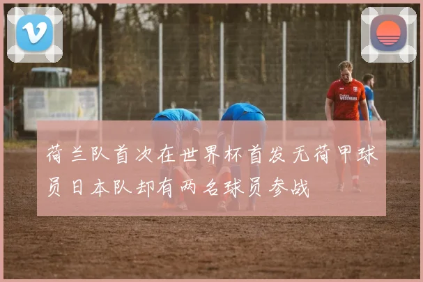 荷兰队首次在世界杯首发无荷甲球员日本队却有两名球员参战