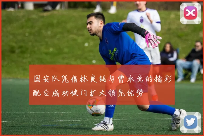 国安队凭借林良铭与曹永竞的精彩配合成功破门扩大领先优势