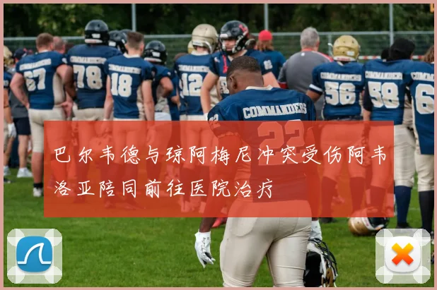 巴尔韦德与琼阿梅尼冲突受伤阿韦洛亚陪同前往医院治疗