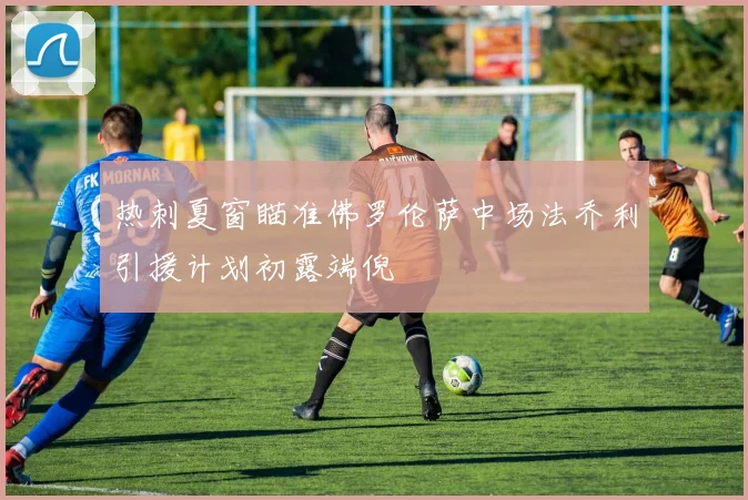 热刺夏窗瞄准佛罗伦萨中场法乔利引援计划初露端倪