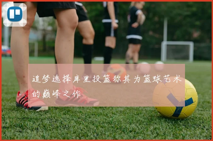 追梦选择库里投篮称其为篮球艺术的巅峰之作