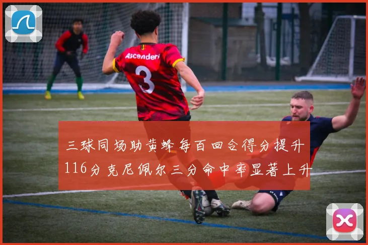 三球同场助黄蜂每百回合得分提升116分克尼佩尔三分命中率显著上升近10