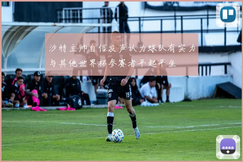沙特主帅自信发声认为球队有实力与其他世界杯参赛者平起平坐