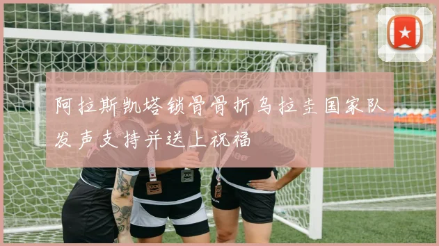 阿拉斯凯塔锁骨骨折乌拉圭国家队发声支持并送上祝福