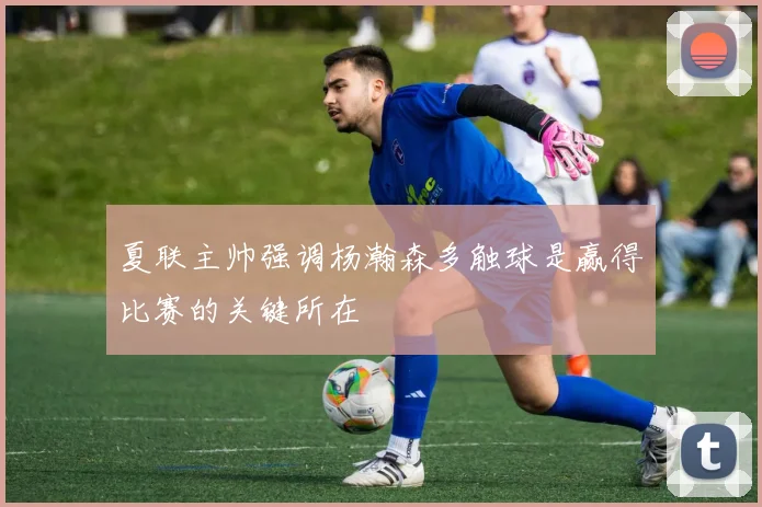 夏联主帅强调杨瀚森多触球是赢得比赛的关键所在