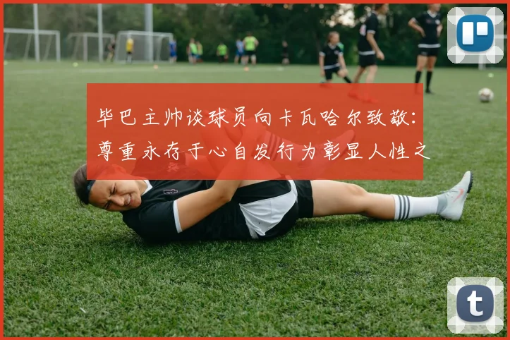 毕巴主帅谈球员向卡瓦哈尔致敬：尊重永存于心自发行为彰显人性之美