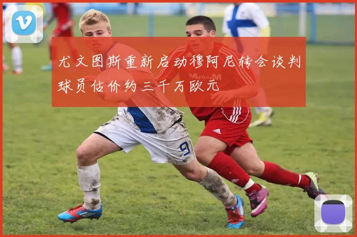 尤文图斯重新启动穆阿尼转会谈判球员估价约三千万欧元