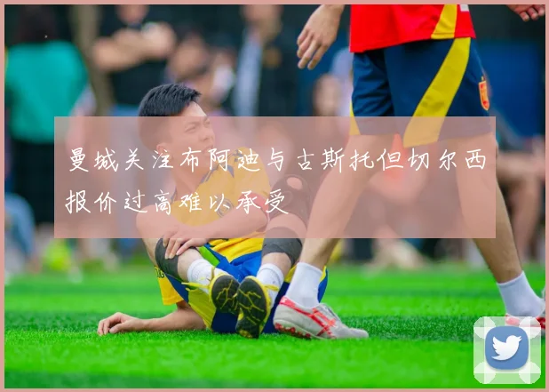 曼城关注布阿迪与古斯托但切尔西报价过高难以承受