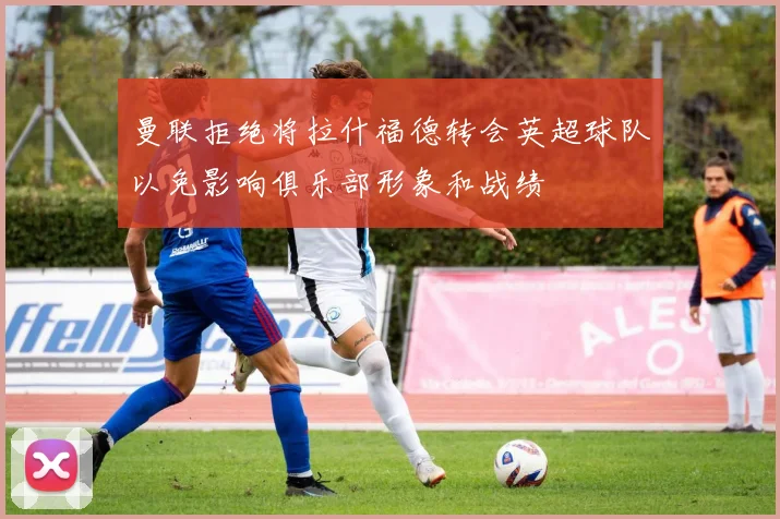 曼联拒绝将拉什福德转会英超球队以免影响俱乐部形象和战绩