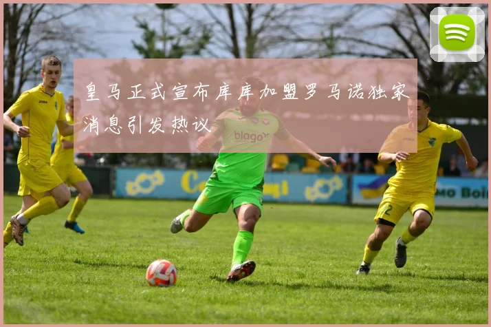 皇马正式宣布库库加盟罗马诺独家消息引发热议