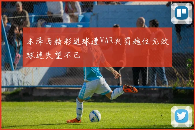 本泽马精彩进球遭VAR判罚越位无效球迷失望不已