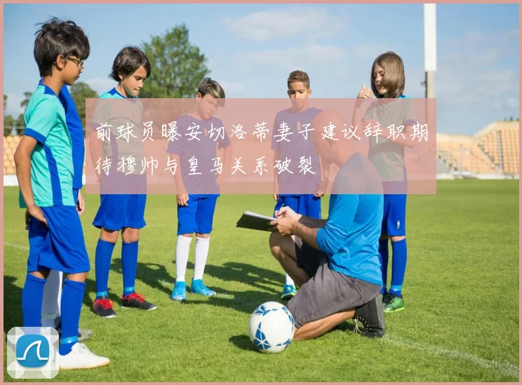前球员曝安切洛蒂妻子建议辞职期待穆帅与皇马关系破裂