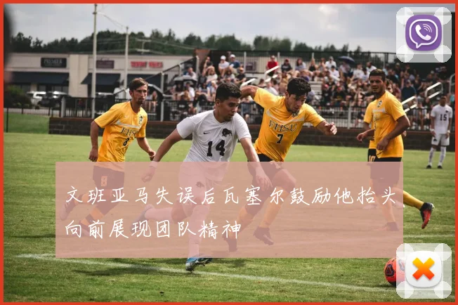 文班亚马失误后瓦塞尔鼓励他抬头向前展现团队精神