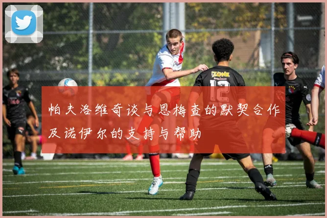 帕夫洛维奇谈与恩梅查的默契合作及诺伊尔的支持与帮助